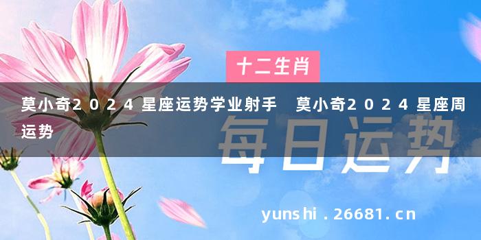 莫小奇2024星座运势学业射手 莫小奇2024星座周运势